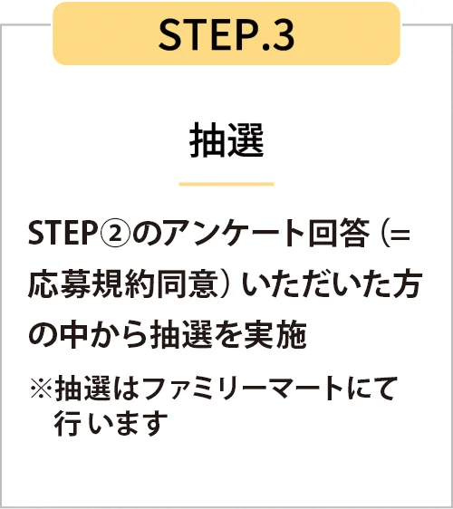 STEP3 STEP2のアンケート回答(=応募規約同意)いただいた方の中から抽選を実施※抽選はファミリーマートにて行います。