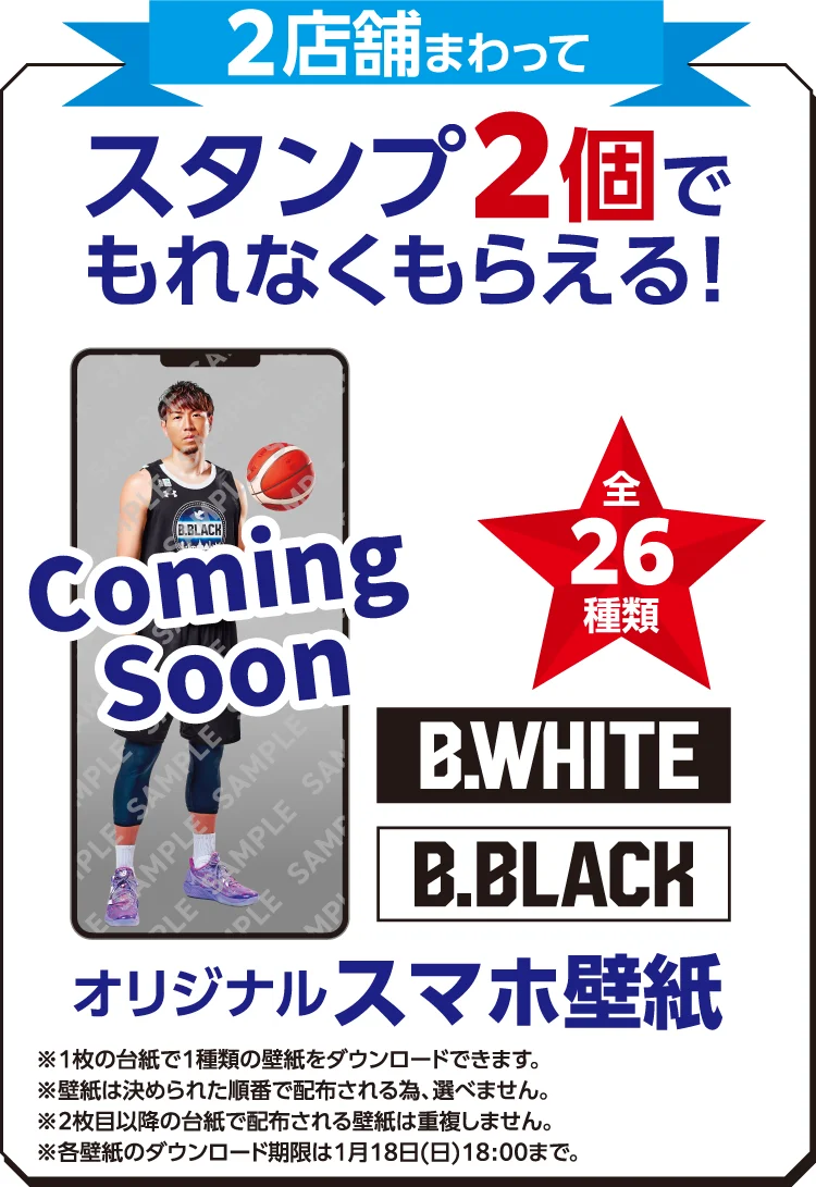 2店舗まわってスタンプ2個でもれなくもらえる! 全26種類 B.WHITE B.BLACK オリジナルスマホ壁紙 ※1枚の台紙で1種類の壁紙をダウンロードできます。 ※壁紙は決められた順番で配布される為、選べません。 ※2枚目以降の台紙で配布される壁紙は重複しません。 ※各壁紙のダウンロード期限は1月18日（日）18:00まで。