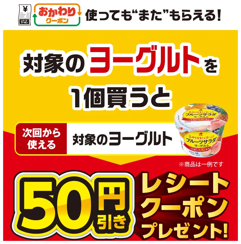 おかわりクーポン 使っても”また”もらえる! 対象のヨーグルトを1個買うと次回から使える 対象のヨーグルト 50円引きレシートクーポンプレゼント!